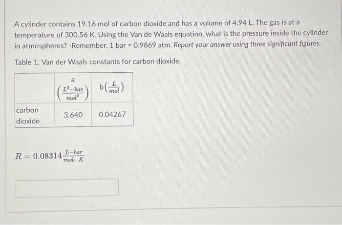 A cylinder contains 19.16 mol of carbon dioxide and has a volume of 4.94 L. The gas is at a
temperature of 300.56 K. Using the Van de Waals equation, what is the pressure inside the cylinder
in atmospheres? -Remember, 1 bar = 0.9869 atm. Report your answer using three significant figures.
Table 1. Van der Waals constants for carbon dioxide.
carbon
dioxide
a
L-bar
mol²
3.640
L-bar
mol-K
R = 0.08314-
b(l)
0.04267