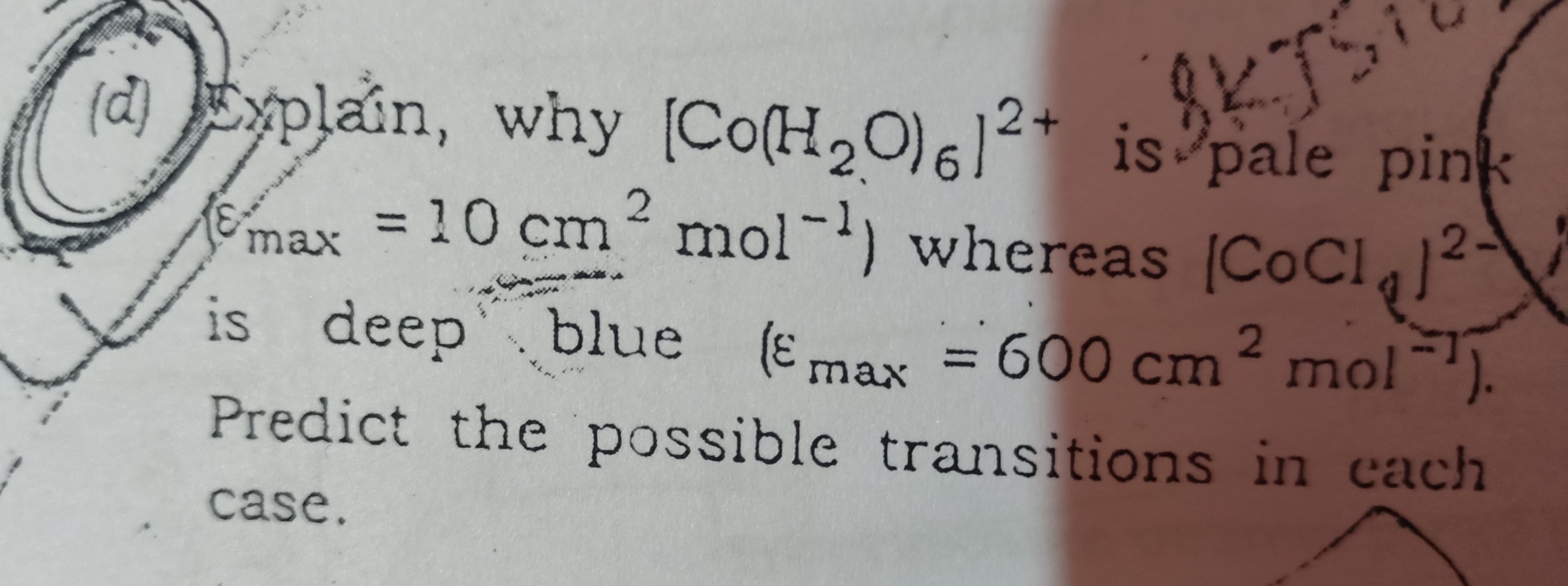 (d) Explain, why [Co(H,O)62+ is pale pink
2
max = 10 cm mol-) la12-
whereas C C1
is deep'blue (Emax = 600 cm mol).
(3)
%3D
max
Predict the possible transitions in cach
case.
