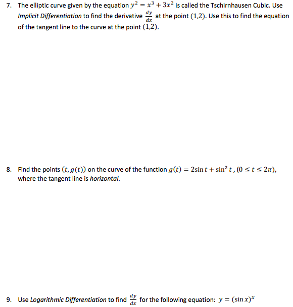 7. The elliptic curve given by the equation y? = x³ + 3x? is called the Tschirnhausen Cubic. Use
Implicit Differentiation to find the derivative at the point (1,2). Use this to find the equation
of the tangent line to the curve at the point (1,2).
8. Find the points (t, g(t)) on the curve of the function g(t) = 2sin t + sin? t , (0 < t< 2n),
where the tangent line is horizontal.
9. Use Logarithmic Differentiation to find
for the following equation: y = (sin x)*
