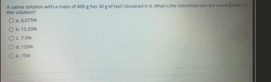 A saline solution with a mass of 400 g has 30 g of NaCl dissolved in it. What is the mass/mass percent concentration of
the solution?
O a. 0.075%
O b. 13.33%
O c. 7.5%
O d. 133%
O e. 7596
