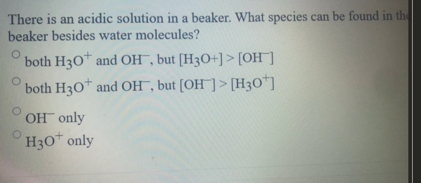 There is an acidic solution in a beaker. What species can be found in the
beaker besides water molecules?
both H30 and OH , but [H3O+]> [OH]
both H3O* and OH , but [OH ]> [H3O*]
OH only
H30 only
