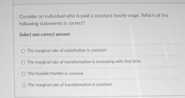 Consider an individual who is paid a constant hourly wage. Which of the
following statements is correct?
Select one correct answer.
O The marginal rate of substitution is constant
O The marginal rate of transformation is increasing with free time
O The feasible frontier is concave
O The marginal rate of transformation is constant