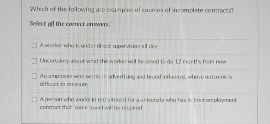 Which of the following are examples of sources of incomplete contracts?
Select all the correct answers.
A worker who is under direct supervision all day
Uncertainty about what the worker will be asked to do 12 months from now
An employee who works in advertising and brand influence, whose outcome is
difficult to measure
A person who works in recruitment for a university who has in their employment
contract that 'some travel will be required'