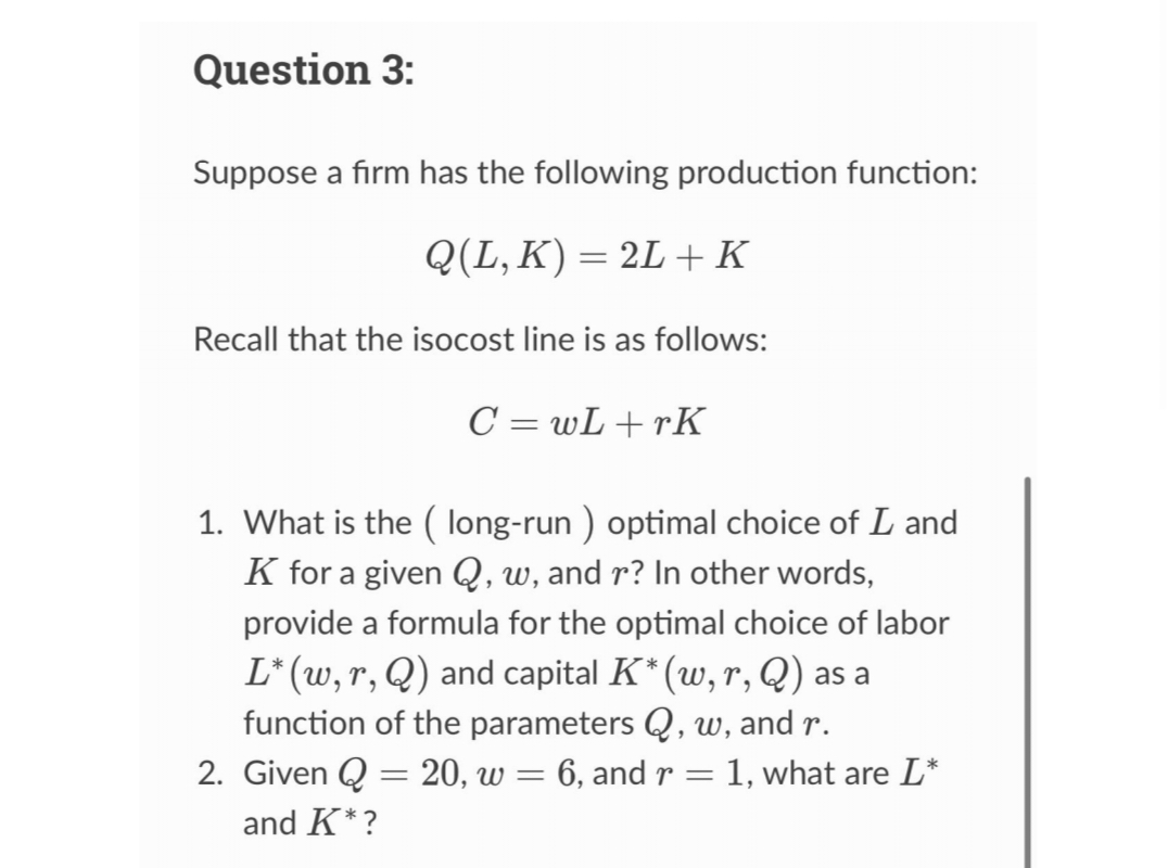 Question 3:
Suppose a firm has the following production function:
Q(L, K) = 2L + K
Recall that the isocost line is as follows:
C=wL+rK
1. What is the (long-run ) optimal choice of L and
K for a given Q, w, and r? In other words,
provide a formula for the optimal choice of labor
L* (w, r, Q) and capital K* (w, r, Q) as a
function of the parameters Q, w, and r.
2. Given Q = 20, w = 6, and r = = 1, what are L*
and K*?