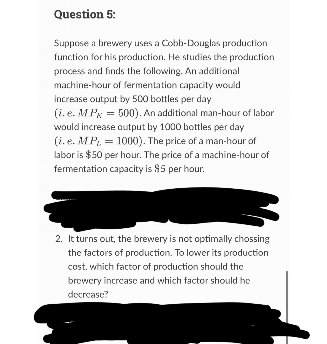 Question 5:
Suppose a brewery uses a Cobb-Douglas production
function for his production. He studies the production
process and finds the following. An additional
machine-hour of fermentation capacity would
increase output by 500 bottles per day
(i.e. MPK = 500). An additional man-hour of labor
would increase output by 1000 bottles per day
(i.e. MPL = 1000). The price of a man-hour of
labor is $50 per hour. The price of a machine-hour of
fermentation capacity is $5 per hour.
2. It turns out, the brewery is not optimally chossing
the factors of production. To lower its production
cost, which factor of production should the
brewery increase and which factor should he
decrease?