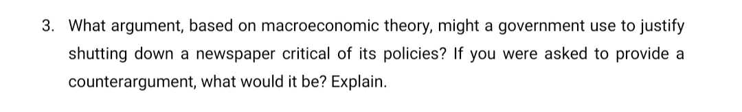 3. What argument, based on macroeconomic theory, might a government use to justify
shutting down a newspaper critical of its policies? If you were asked to provide a
counterargument, what would it be? Explain.