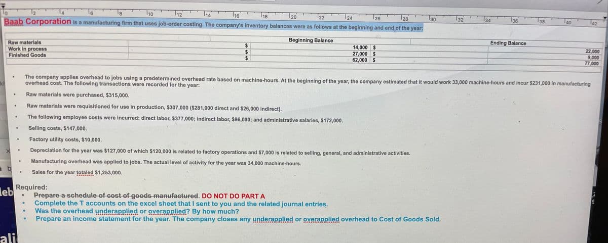 T1o
T12
T18
28
30
T36
TAO
18
16
20
22
24
126
32
34
38
To
2
91
Baab Corporation is a manufacturing firm that uses job-order costing. The company's inventory balances were as follows at the beginning and end of the year:
Beginning Balance
Ending Balance
14,000 $
27,000 $
62,000 $
22,000
9,000
77,000
Raw materials
Work in process
24
$
Finished Goods
The company applies overhead to jobs using a predetermined overhead rate based on machine-hours. At the beginning of the year, the company estimated that it would work 33,000 machine-hours and incur $231,000 in manufacturing
overhead cost. The following transactions were recorded for the year:
kh
Raw materials were purchased, $315,000.
Raw materials were requisitioned for use in production, $307,000 ($281,000 direct and $26,000 indirect).
The following employee costs were incurred: direct labor, $377,000; indirect labor, $96,000; and administrative salaries, $172,000.
Selling costs, $147,000.
Factory utility costs, $10,000.
Depreciation for the year was $127,000 of which $120,000 is related to factory operations and $7,000 is related to selling, general, and administrative activities.
Manufacturing overhead was applied to jobs. The actual level of activity for the year was 34,000 machine-hours.
Sales for the year totaled $1,253,000.
Prepare a schedule of cost of goods manufactured. DO NOT DO PART A
Complete the T accounts on the excel sheet that I sent to you and the related journal entries.
Was the overhead underapplied or overapplied? By how much?
Prepare an income statement for the year. The company closes any underapplied or overapplied overhead to Cost of Goods Sold.
leb Required:
ali
