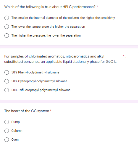 Which of the following is true about HPLC performance? *
The smaller the internal diameter of the column, the higher the sensitivity
The lower the temperature the higher the separation
The higher the pressure, the lower the separation
For samples of chlorinated aromatics, nitroaromatics and alkyl
substituted benzenes, an applicable liquid stationary phase for GLC is
50% Phenyl-polydimethyl siloxane
50% Cyanopropyl-polydimethylsiloxane
50% Trifluoropropyl-polydimethyl siloxane
The heart of the GC system *
Pump
Column
Oven