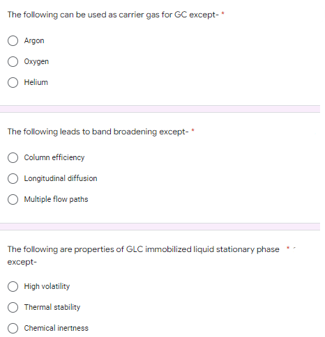 The following can be used as carrier gas for GC except-*
Argon
Oxygen
Helium
The following leads to band broadening except-*
Column efficiency
Longitudinal diffusion
Multiple flow paths
The following are properties of GLC immobilized liquid stationary phase
except-
High volatility
Thermal stability
Chemical inertness