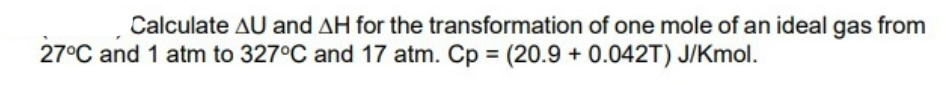 Calculate AU and AH for the transformation of one mole of an ideal gas from
27°C and 1 atm to 327°C and 17 atm. Cp = (20.9 + 0.042T) J/Kmol.