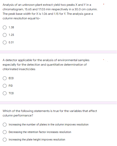 Analysis of an unknown plant extract yield two peaks X and Y in a
chromatogram, 15.65 and 17.03 min respectively in a 30.0 cm column.
The peak base width for X is 1.06 and 1.15 for Y. The analysis gave a
column resolution equal to-
1.38
1.25
0.31
A detector applicable for the analysis of environmental samples
especially for the detection and quantitative determination of
chlorinated insecticides
ECD
FID
TCD
Which of the following statements is true for the variables that affect
column performance?
Increasing the number of plates in the column improves resolution
Decreasing the retention factor increases resolution
Increasing the plate height improves resolution