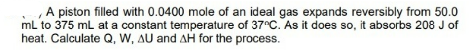 A piston filled with 0.0400 mole of an ideal gas expands reversibly from 50.0
mL to 375 mL at a constant temperature of 37°C. As it does so, it absorbs 208 J of
heat. Calculate Q, W, AU and AH for the process.