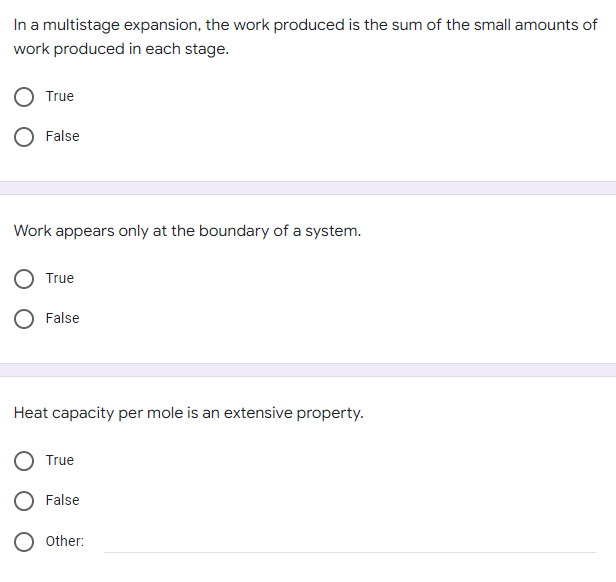 In a multistage expansion, the work produced is the sum of the small amounts of
work produced in each stage.
True
False
Work appears only at the boundary of a system.
True
False
Heat capacity per mole is an extensive property.
True
False
Other: