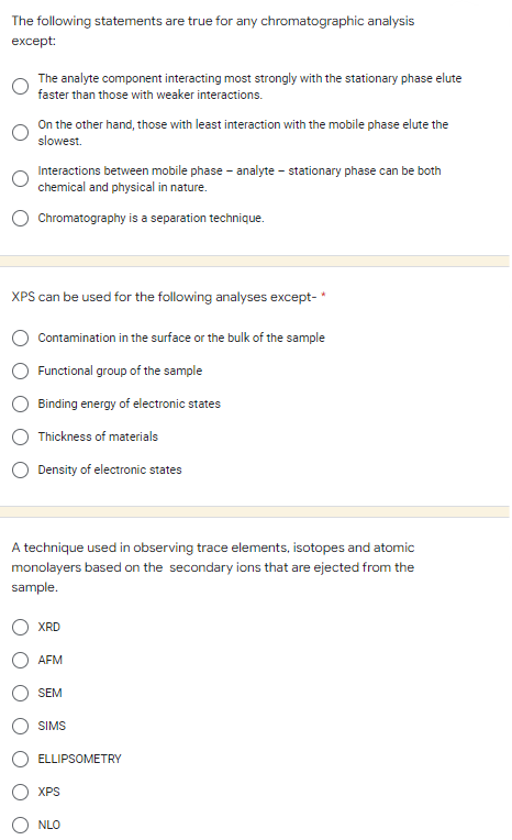 The following statements are true for any chromatographic analysis
except:
The analyte component interacting most strongly with the stationary phase elute
faster than those with weaker interactions.
On the other hand, those with least interaction with the mobile phase elute the
slowest.
Interactions between mobile phase-analyte - stationary phase can be both
chemical and physical in nature.
Chromatography is a separation technique.
XPS can be used for the following analyses except-*
Contamination in the surface or the bulk of the sample
Functional group of the sample
Binding energy of electronic states
Thickness of materials
Density of electronic states
A technique used in observing trace elements, isotopes and atomic
monolayers based on the secondary ions that are ejected from the
sample.
XRD
AFM
SEM
SIMS
ELLIPSOMETRY
XPS
NLO