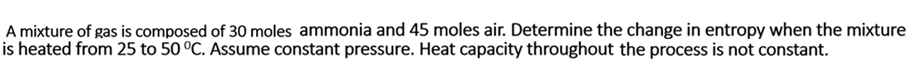 A mixture of gas is composed of 30 moles ammonia and 45 moles air. Determine the change in entropy when the mixture
is heated from 25 to 50 °C. Assume constant pressure. Heat capacity throughout the process is not constant.
