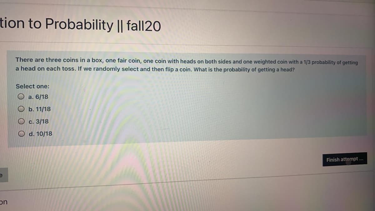 tion to Probability || fall20
There are three coins in a box, one fair coin, one coin with heads on both sides and one weighted coin with a 1/3 probability of getting
a head on each toss. If we randomly select and then flip a coin. What is the probability of getting a head?
Select one:
O a. 6/18
Ob. 11/18
O c. 3/18
O d. 10/18
Finish attempt ...
uc
