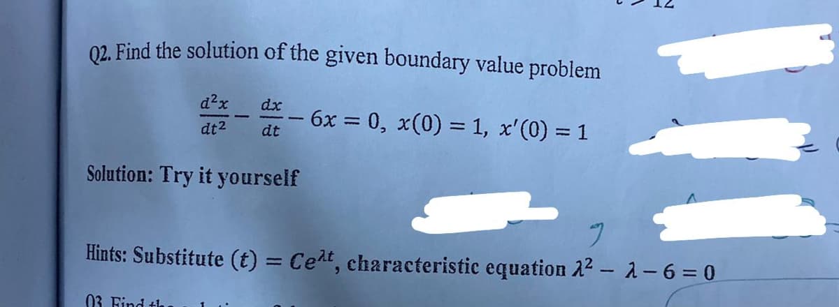 02. Find the solution of the given boundary value problem
d²x
dx
6x 0, x(0) = 1, x'(0) = 1
%3D
dt2
dt
Solution: Try it yourself
Hints: Substitute (t) = Cert, characteristic equation 22- 1-6 = 0
%3D
03 Find th
