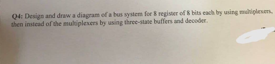 Q4: Design and draw a diagram of a bus system for 8 register of 8 bits each by using multiplexers,
then instead of the multiplexers by using three-state buffers and decoder.