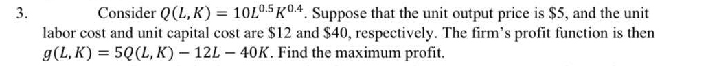 3.
Consider Q(L,K) = 10L0.5 K0.4. Suppose that the unit output price is $5, and the unit
labor cost and unit capital cost are $12 and $40, respectively. The firm's profit function is then
g(L,K) = 5Q (L, K) - 12L - 40K. Find the maximum profit.