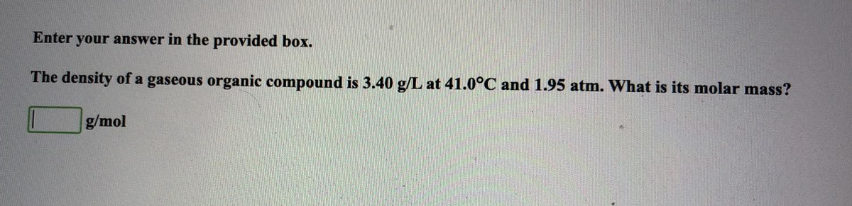 Enter your answer in the provided box.
The density of a gaseous organic compound is 3.40 g/L at 41.0°C and 1.95 atm. What is its molar mass?
g/mol