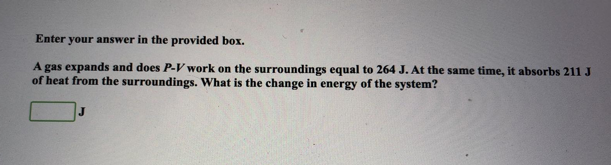 Enter your answer in the provided box.
A gas expands and does P-V work on the surroundings equal to 264 J. At the same time, it absorbs 211 J
of heat from the surroundings. What is the change in energy of the system?
J