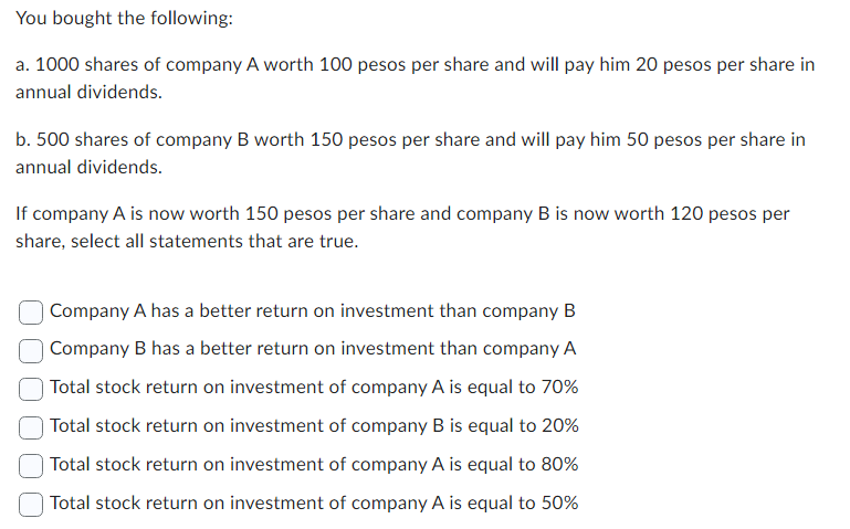 You bought the following:
a. 1000 shares of company A worth 100 pesos per share and will pay him 20 pesos per share in
annual dividends.
b. 500 shares of company B worth 150 pesos per share and will pay him 50 pesos per share in
annual dividends.
If company A is now worth 150 pesos per share and company B is now worth 120 pesos per
share, select all statements that are true.
Company A has a better return on investment than company B
Company B has a better return on investment than company A
Total stock return on investment of company A is equal to 70%
Total stock return on investment of company B is equal to 20%
Total stock return on investment of company A is equal to 80%
Total stock return on investment of company A is equal to 50%