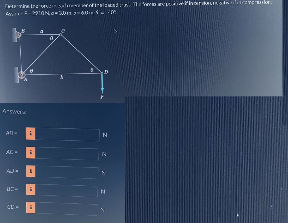 Determine the force in each member of the loaded truss. The forces are positive if in tension, negative if in compression.
Assume F = 2910 N, a = 3.0 m, b = 6.0 m, 0 = 40°
Answers:
AB=
AC =
AD =
BC =
B
CD =
Ꮎ
i
IN
i
a
8
b
0
D
F
N
Z Z Z Z
N