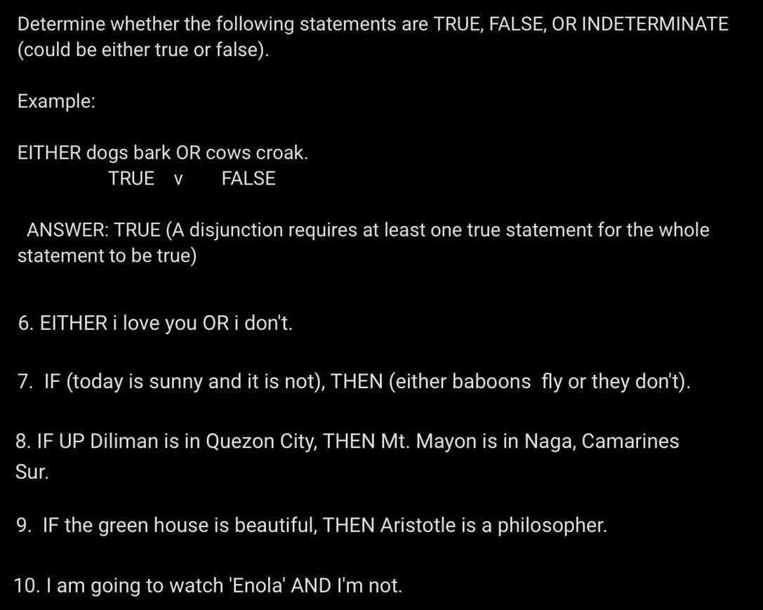 Determine whether the following statements are TRUE, FALSE, OR INDETERMINATE
(could be either true or false).
Example:
EITHER dogs bark OR cows croak.
TRUE V FALSE
ANSWER: TRUE (A disjunction requires at least one true statement for the whole
statement to be true)
6. EITHER i love you OR i don't.
7. IF (today is sunny and it is not), THEN (either baboons fly or they don't).
8. IF UP Diliman is in Quezon City, THEN Mt. Mayon is in Naga, Camarines
Sur.
9. IF the green house is beautiful, THEN Aristotle is a philosopher.
10. I am going to watch 'Enola' AND I'm not.