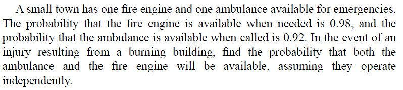 A small town has one fire engine and one ambulance available for emergencies.
The probability that the fire engine is available when needed is 0.98, and the
probability that the ambulance is available when called is 0.92. In the event of an
injury resulting from a burning building, find the probability that both the
ambulance and the fire engine will be available, assuming they operate
independently.
