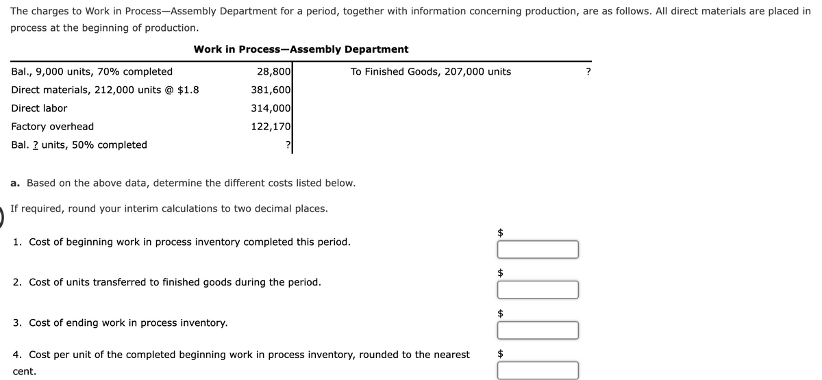 The charges to Work in Process-Assembly Department for a period, together with information concerning production, are as follows. All direct materials are placed in
process at the beginning of production.
Work in Process-Assembly Department
Bal., 9,000 units, 70% completed
Direct materials, 212,000 units @ $1.8
Direct labor
Factory overhead
Bal. ? units, 50% completed
28,800
381,600
314,000
122,170
a. Based on the above data, determine the different costs listed below.
If required, round your interim calculations to two decimal places.
To Finished Goods, 207,000 units
1. Cost of beginning work in process inventory completed this period.
2. Cost of units transferred to finished goods during the period.
3. Cost of ending work in process inventory.
4. Cost per unit of the completed beginning work in process inventory, rounded to the nearest
cent.
$
0.0.0.0
$
?