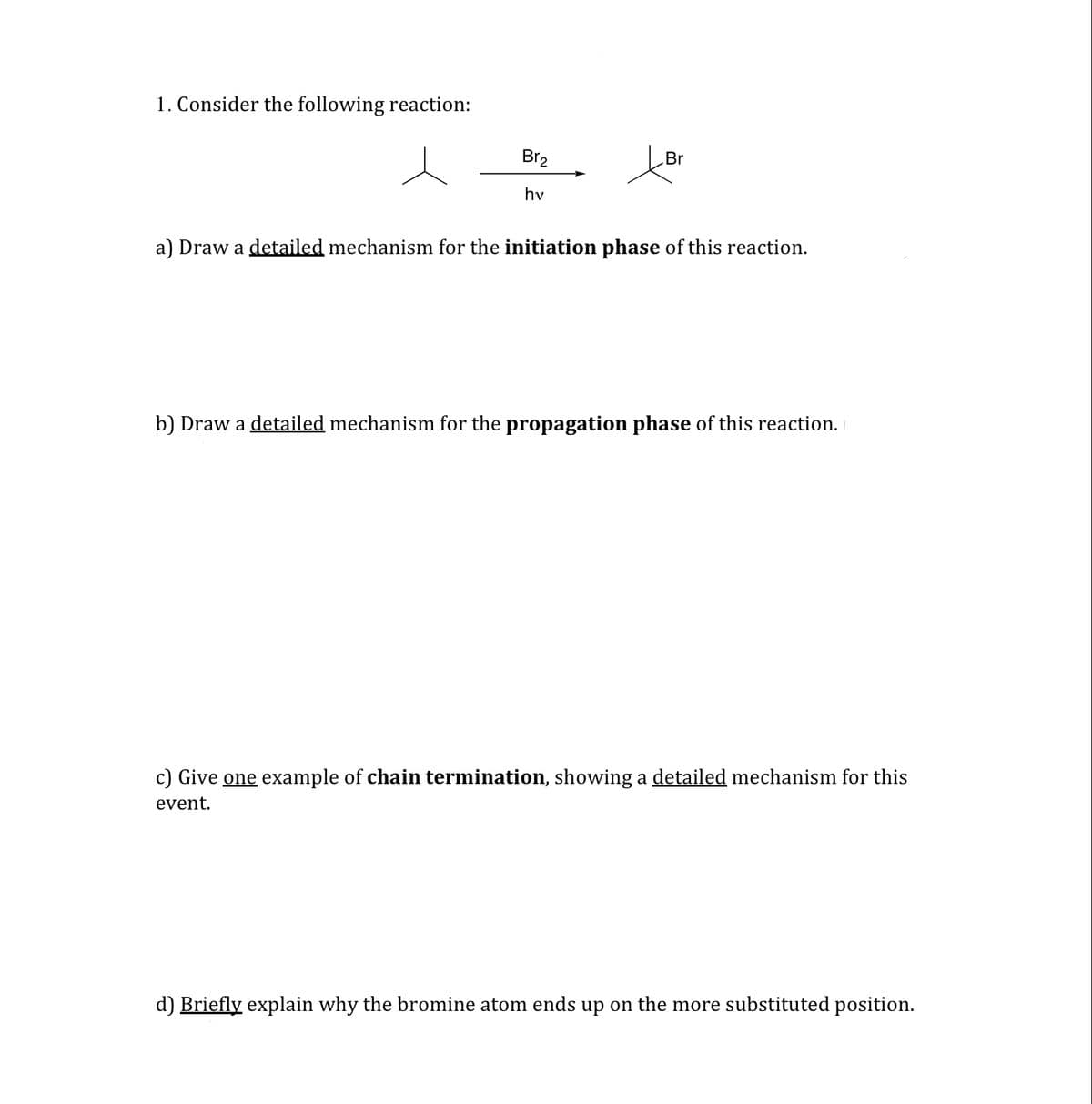 1. Consider the following reaction:
Br2
Br
hv
a) Draw a detailed mechanism for the initiation phase of this reaction.
b) Draw a detailed mechanism for the propagation phase of this reaction.
c) Give one example of chain termination, showing a detailed mechanism for this
event.
d) Briefly explain why the bromine atom ends up on the more substituted position.
