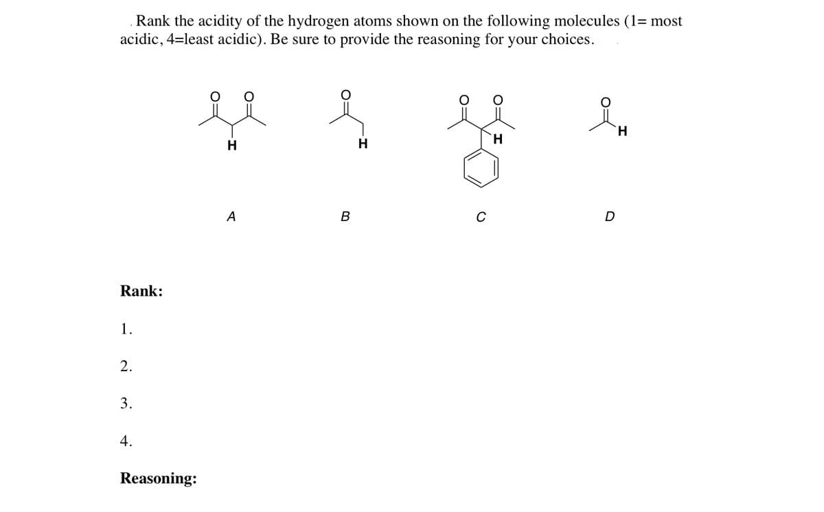 Rank the acidity of the hydrogen atoms shown on the following molecules (1= most
acidic, 4=least acidic). Be sure to provide the reasoning for your choices.
H
H
H
A
B
C
D
Rank:
1.
2.
3.
4.
Reasoning:
