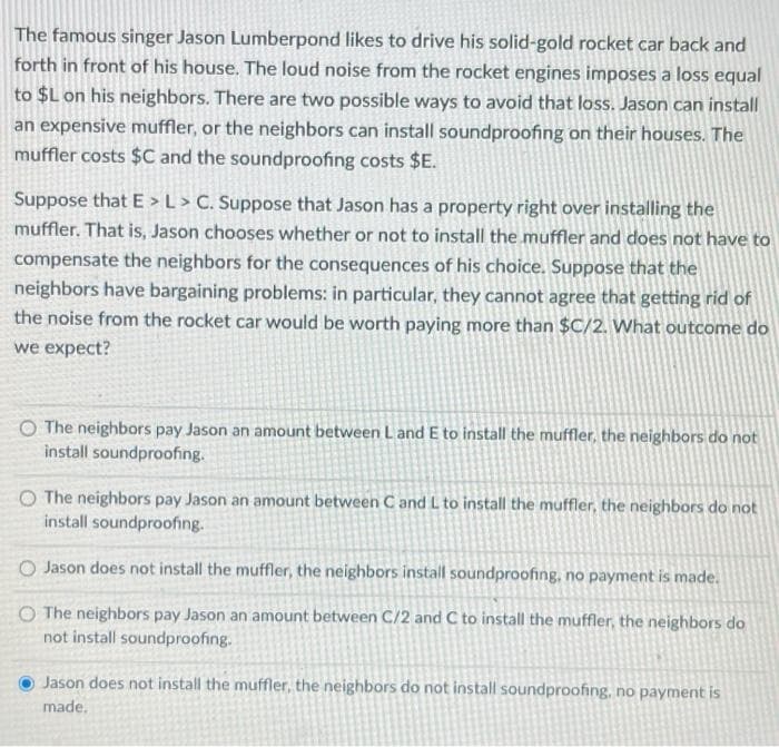 The famous singer Jason Lumberpond likes to drive his solid-gold rocket car back and
forth in front of his house. The loud noise from the rocket engines imposes a loss equal
to $L on his neighbors. There are two possible ways to avoid that loss. Jason can install
an expensive muffler, or the neighbors can install soundproofing on their houses. The
muffler costs $C and the soundproofing costs $E.
Suppose that E > L > C. Suppose that Jason has a property right over installing the
muffler. That is, Jason chooses whether or not to install the muffler and does not have to
compensate the neighbors for the consequences of his choice. Suppose that the
neighbors have bargaining problems: in particular, they cannot agree that getting rid of
the noise from the rocket car would be worth paying more than $C/2. What outcome do
we expect?
O The neighbors pay Jason an amount between L and E to install the muffler, the neighbors do not
install soundproofing.
O The neighbors pay Jason an amount between C and L to install the muffler, the neighbors do not
install soundproofing.
O Jason does not install the muffler, the neighbors install soundproofing, no payment is made.
O The neighbors pay Jason an amount between C/2 and C to install the muffler, the neighbors do
not install soundproofing.
Jason does not install the muffler, the neighbors do not install soundproofing, no payment is
made.
