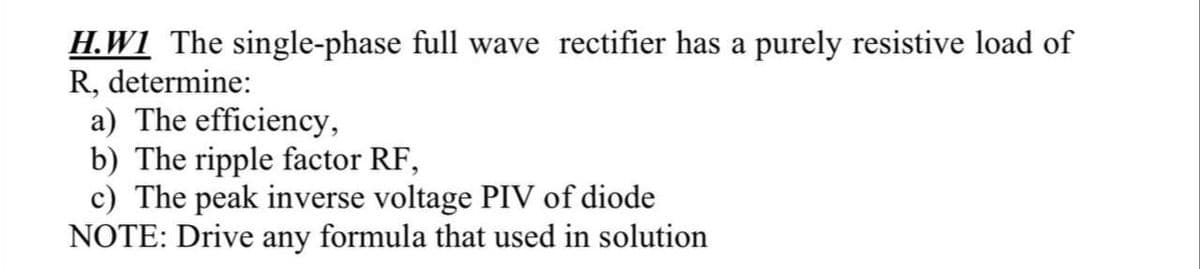 H.W1 The single-phase full wave rectifier has a purely resistive load of
R, determine:
a) The efficiency,
b) The ripple factor RF,
c) The peak inverse voltage PIV of diode
NOTE: Drive any formula that used in solution