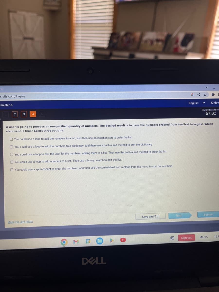 +
enuity.com/Player/
emester A
4 5
Mark this and return
M
BO
DELL
A user is going to process an unspecified quantity of numbers. The desired result is to have the numbers ordered from smallest to largest. Which
statement is true? Select three options.
You could use a loop to add the numbers to a list, and then use an insertion sort to order the list.
You could use a loop to add the numbers to a dictionary, and then use a built-in sort method to sort the dictionary.
You could use a loop to ask the user for the numbers, adding them to a list. Then use the built-in sort method to order the list.
You could use a loop to add numbers to a list. Then use a binary search to sort the list.
You could use a spreadsheet to enter the numbers, and then use the spreadsheet sort method from the menu to sort the numbers.
Save and Exit
Next
<
English
Sign out
Kinley
TIME REMAINING
57:01
Submit
D
Mar 27
12:0