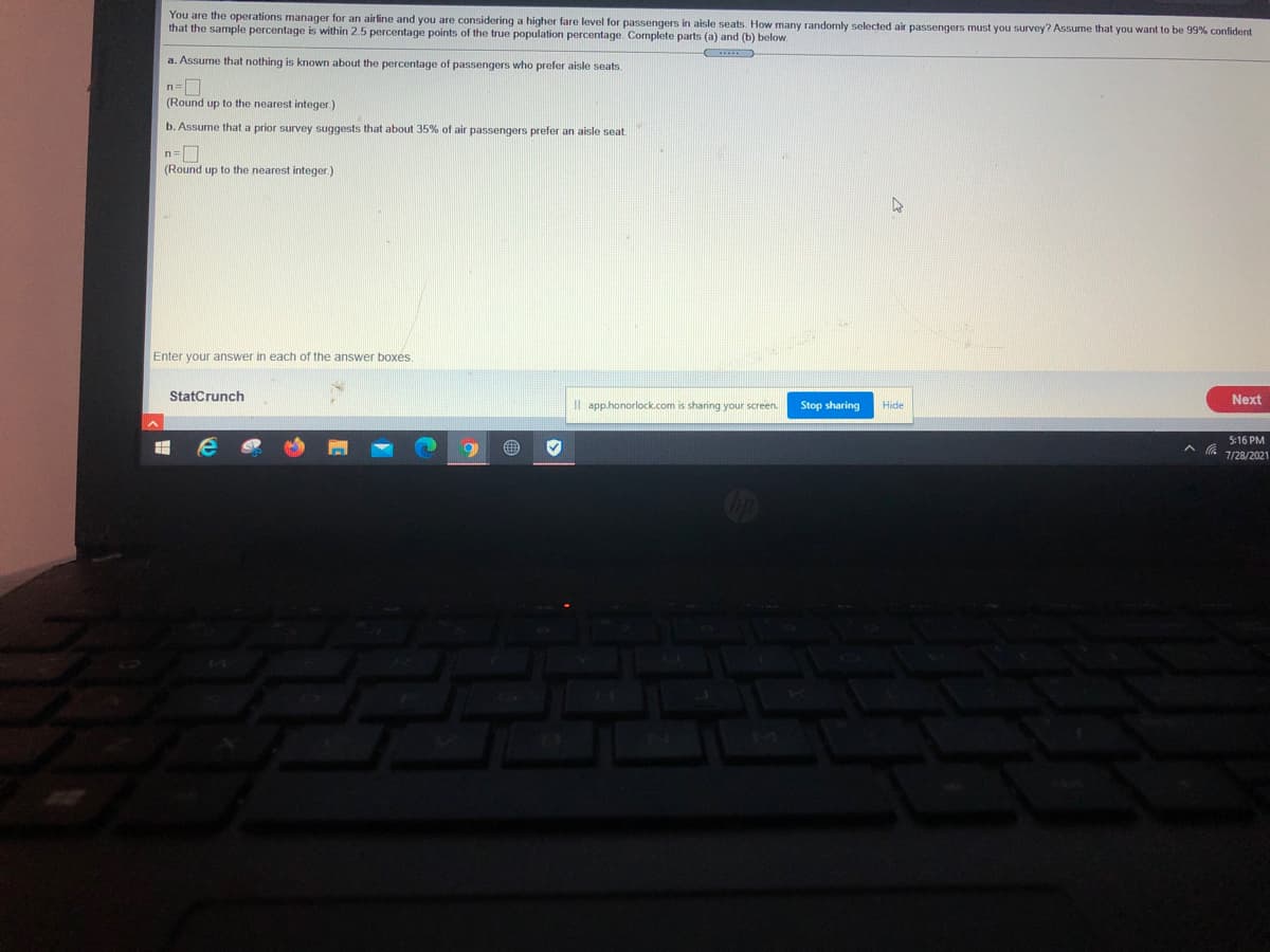 You are the operations manager for an airline and you are considering a higher fare level for passengers in aisle seats. How many randomly selected air passengers must you survey? Assume that you want to be 99% confident
that the sample percentage is within 2.5 percentage points of the true population percentage. Complete parts (a) and (b) below.
a. Assume that nothing is known about the percentage of passengers who prefer aisle seats.
(Round up to the nearest integer.)
b. Assume that a prior survey suggests that about 35% of air passengers prefer an aisle seat
(Round up to the nearest integer.)
Enter your answer in each of the answer boxes.
StatCrunch
Next
Il app.honorlock.com is sharing your screen.
Stop sharing
Hide
5:16 PM
7/28/2021
