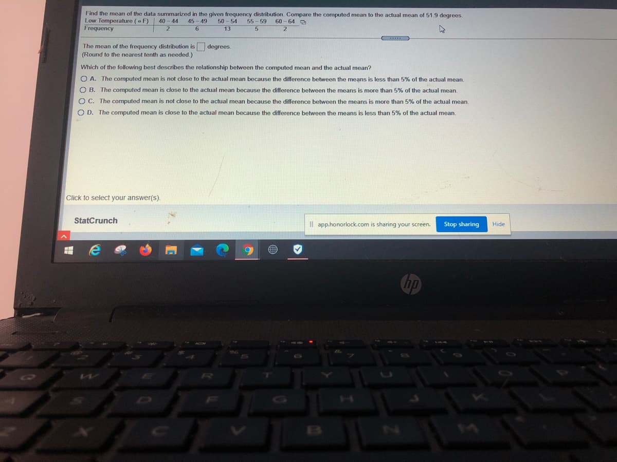 Find the mean of the data summarized in the given frequency distribution. Compare the computed mean to the actual mean of 51.9 degrees.
Low Temperature (o F)
Frequency
50 - 54
13
40 - 44
45 - 49
55 - 59
60
64 D
6.
The mean of the frequency distribution is degrees
(Round to the nearest tenth as needed.)
Which of the following best describes the relationship between the computed mean and the actual mean?
O A. The computed mean is not close to the actual mean because the difference between the means is less than 5% of the actual mean.
O B. The computed mean is close to the actual mean because the difference between the means is more than 5% of the actual mean.
O C. The computed mean is not close to the actual mean because the difference between the means is more than 5% of the actual mean.
O D. The computed mean is close to the actual mean because the difference between the means is less than 5% of the actual mean.
Click to select your answer(s).
StatCrunch
Il app.honorlock.com is sharing your screen.
Stop sharing
Hide
Chp
