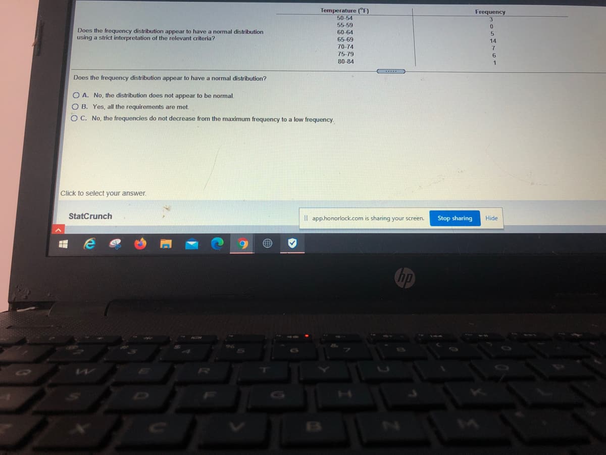 Temperature (°F)
Frequency
50-54
55-59
Does the frequency distribution appear to have a normal distribution
using a strict interpretation of the relevant criteria?
60-64
5.
14
65-69
70-74
75-79
80-84
1
Does the frequency distribution appear to have a normal distribution?
O A. No, the distribution does not appear to be normal.
O B. Yes, all the requirements are met.
O C. No, the frequencies do not decrease from the maximum frequency to a low frequency.
Click to select your answer.
StatCrunch
Il app.honorlock.com is sharing your screen.
Stop sharing
Hide
hp
