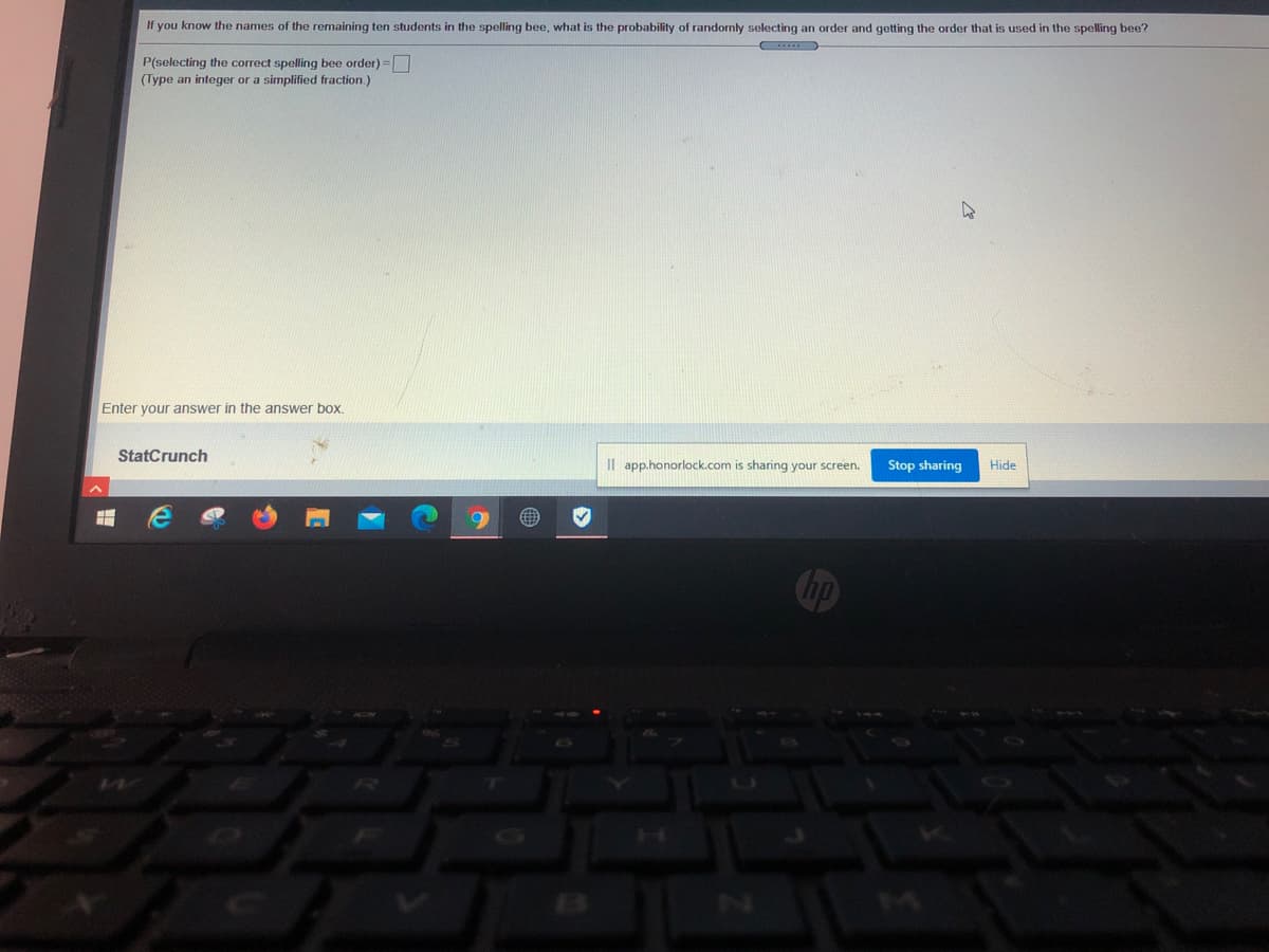 If you know the names of the remaining ten students in the spelling bee, what is the probability of randomly selecting an order and getting the order that is used in the spelling bee?
P(selecting the correct spelling bee order) =|
(Type an integer or a simplified fraction.)
Enter your answer in the answer box.
StatCrunch
Il app.honorlock.com is sharing your screen.
Stop sharing
Hide
