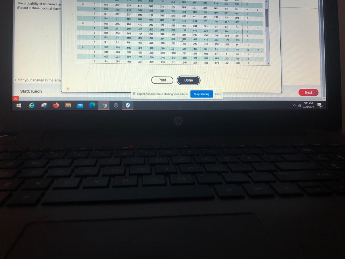 040
090
160
250
360
The probability of no correct ar
(Round to three decimal place
3
490
840
810
.902
970
857
729
512
343
216
.125
084
027
008
029
.135
243
001
0+
.384
441
432
375
3.
288
189
0+
.007
027
.096
.007
0+
189
288
375
432
441
384
243
135
029
0+
001
.008
027
064
.125
216
343
512
729
167
970
4
961
815
56
410
240
130
062
.026
.008
.002
0+
0+
0+
1
039
171
292
410
412
250
346
154
.076
.026
004
0+
0+
001
014
049
154
265
346
375
346
266
154
.049
014
3
0+
0+
D01
2
.004
026
076
154
250
412
.410
292
.171
039
3
4.
0+
0+
.002
.D08
026
.062
130
240
410
.66
815
961
4
951
774
.590
328
168
.076
.031
.010
002
0+
0+
0+
.048
204
328
410
360
259
.156
.077
006
.028
0+
0+
0+
001
021
.073
205
309
346
230
312
132
051
.008
.001
0+
2.
3
0+
.001
L008
.061
132
230
.312
346
309
205
ons
.073
.021
001
3
Enter your answer in the ans
Print
Done
StatCrunch
Next
I app.honorlock.com is sharing your screen.
Stop sharing
Hide
5:11 PM
7/28/2021
13
