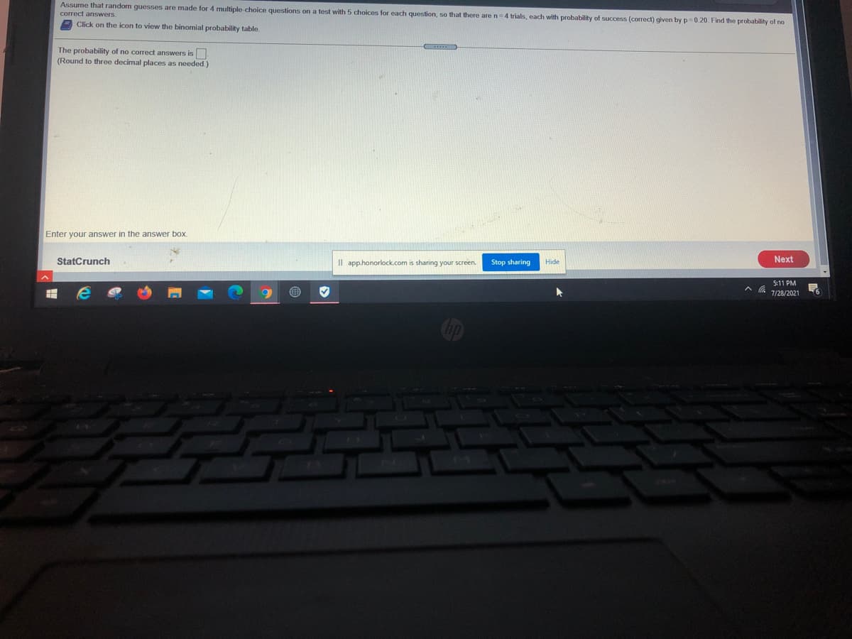 Assume that randorm guesses are made for 4 multiple-choice questions on a test with 5 choices for each question, so that there aren=4 trials, each with probability of success (correct) given by p=0.20. Find the probability of no
correct answers.
A Click on the icon to view the binomial probability table.
The probability of no correct answers is.
(Round to three decimal places as needed.)
Enter your answer in the answer box.
StatCrunch
Il app.honorlock.com is sharing your screen.
Stop sharing
Next
Hide
5:11 PM
7/28/2021

