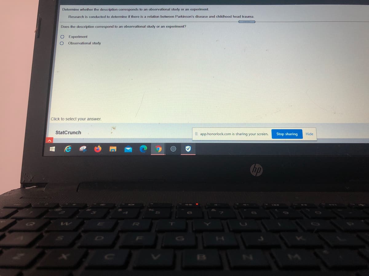 Determine whether the description corresponds to an observational study or an experiment.
Research is conducted
determine if there is a relation between Parkinson's disease and childhood head trauma.
Does the description correspond to an observational study or an experiment?
Experiment
O Observational study
Click to select your answer.
StatCrunch
Il app.honorlock.com is sharing your screen.
Stop sharing
Hide
