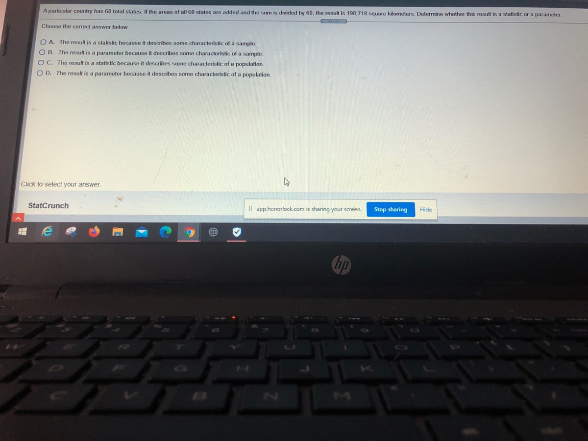 A particular country has 60 total states. If the areas of all 60 states are added and the sum is divided by 60, the result is 198,718 square kilometers. Determine whether this result is a statistic or a parameter.
Choose the correct answer below.
O A. The result is a statistic because it describes some characteristic of a sample.
O B. The result is a parameter because it describes some characteristic of a sample.
O C. The result is a statistic because it describes some characteristic of a population.
O D. The result is a parameter because it describes some characteristic of a population.
Click to select vour answer.
StatCrunch
Il app.honorlock.com is sharing your screen.
Stop sharing
Hide

