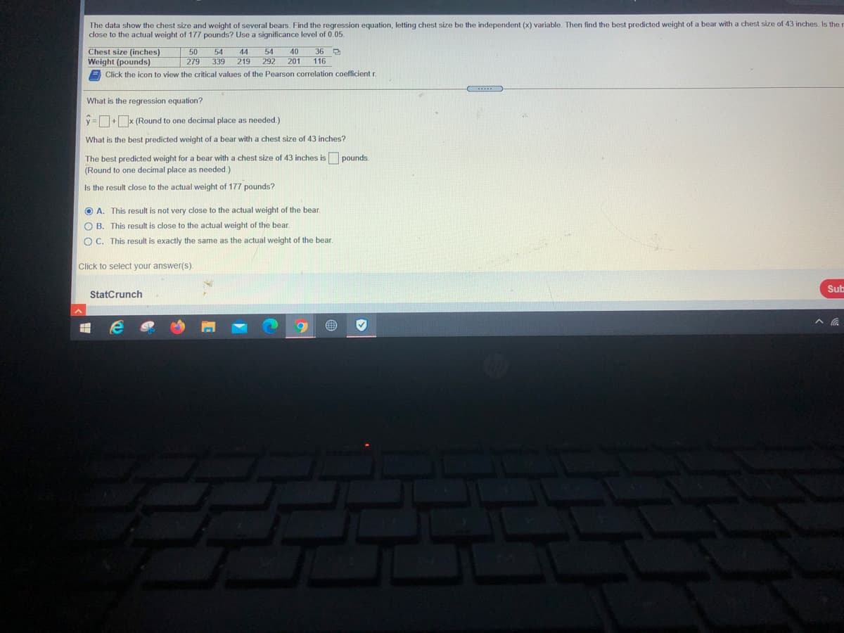 The data show the chest size and weight of several bears. Find the regression equation, letting chest size be the independent (x) variable. Then find the best predicted weight of a bear with a chest size of 43 inches. Is the
close to the actual weight of 177 pounds? Use a significance level of 0.05.
Chest size (inches)
Weight (pounds)
50
|279
54
44
54
40
36
339
219
292 201
116
Click the icon to view the critical values of the Pearson correlation coefficient r.
What is the regression equation?
y = +x (Round to one decimal place as needed.)
What is the best predicted weight of a bear with a chest size of 43 inches?
The best predicted weight for a bear with a chest size of 43 inches is pounds.
(Round to one decimal place as needed.)
Is the result close to the actual weight of 177 pounds?
O A. This result is not very close to the actual weight of the bear.
O B. This result is close to the actual weight of the bear.
O C. This result is exactly the same as the actual weight of the bear.
Click to select your answer(s).
Sub
StatCrunch
