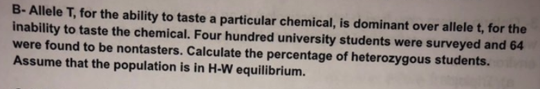 B- Allele T, for the ability to taste a particular chemical, is dominant over allele t, for the
inability to taste the chemical. Four hundred university students were surveyed and 64
were found to be nontasters. Calculate the percentage of heterozygous students.
Assume that the population is in H-W equilibrium.