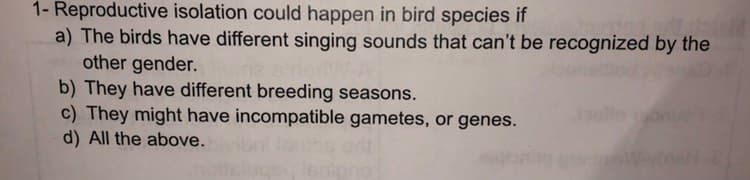 1- Reproductive isolation could happen in bird species if
a) The birds have different singing sounds that can't be recognized by the
other gender.
b) They have different breeding seasons.
c) They might have incompatible gametes, or genes.
d) All the above.