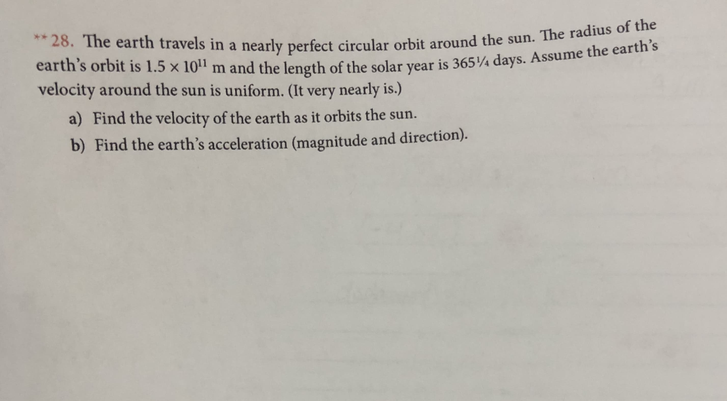 28. The earth travels in a nearly perfect circular orbit around the sun. The radius of the
earth's orbit is 1.5 x 101 m and the length of the solar year is 365/4 days. Assume the earth's
velocity around the sun is uniform. (It very nearly is.)
a) Find the velocity of the earth as it orbits the sun.
b) Find the earth's acceleration (magnitude and direction).
