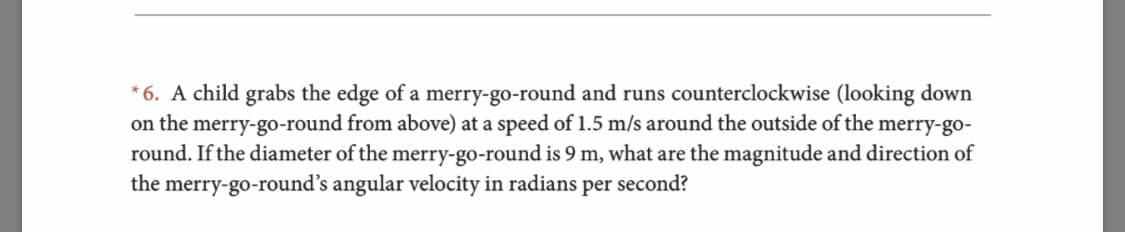 6. A child grabs the edge of a merry-go-round and runs counterclockwise (looking down
on the merry-go-round from above) at a speed of 1.5 m/s around the outside of the merry-go-
round. If the diameter of the merry-go-round is 9 m, what are the magnitude and direction of
merry-go-round's angular velocity in radians per second?
the
