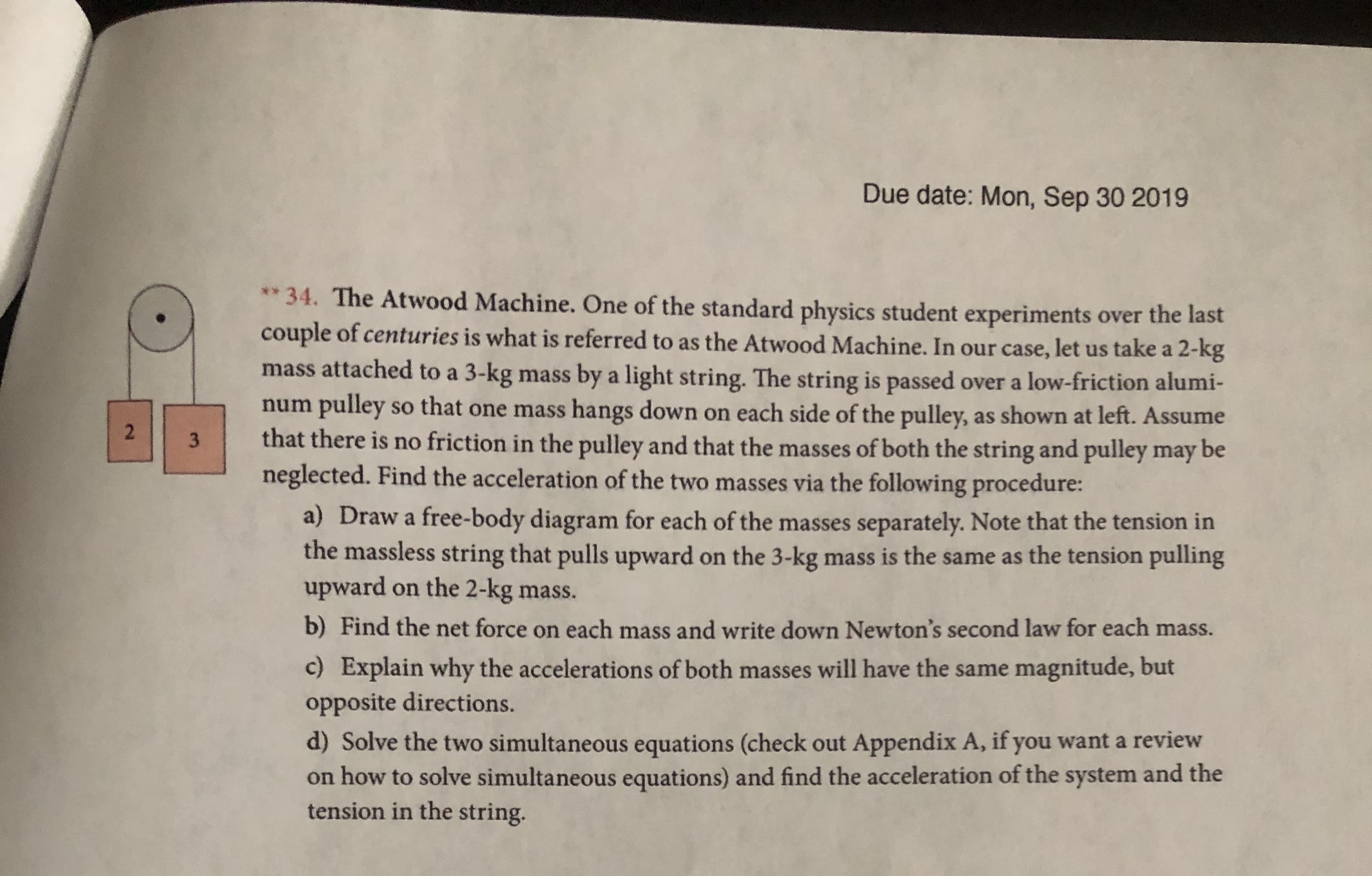 Due date: Mon, Sep 30 2019
** 34. The Atwood Machine. One of the standard physics student experiments over the last
couple of centuries is what is referred to as the Atwood Machine. In our case, let us take a 2-kg
mass attached to a 3-kg
by a light string. The string is passed over a low-friction alumi-
mass
pulley so that one mass hangs down on each side of the pulley, as shown at left. Assume
that there is no friction in the pulley and that the masses of both the string and pulley may be
neglected. Find the acceleration of the two masses via the following procedure:
num
2
3
a) Draw a free-body diagram for each of the masses separately. Note that the tension in
the massless string that pulls upward
upward on the 2-kg mass.
on the 3-kg mass is the same as the tension pulling
b) Find the net force on each mass and write down Newton's second law for each mass.
c) Explain why the accelerations of both masses will have the same magnitude, but
opposite directions.
d) Solve the two simultaneous equations (check out Appendix A, if you want a review
on how to solve simultaneous equations) and find the acceleration of the system and the
tension in the string
