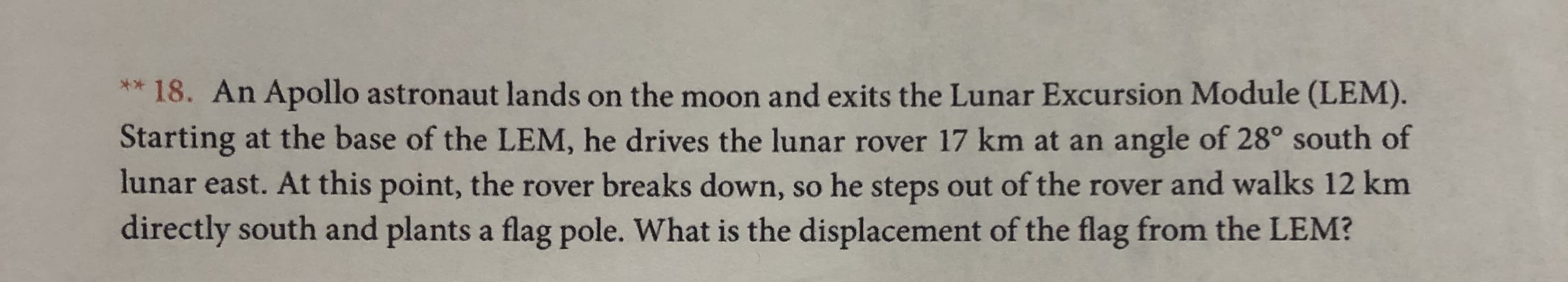 *18. An Apollo astronaut lands on the moon and exits the Lunar Excursion Module (LEM)
Starting at the base of the LEM, he drives the lunar rover 17 km at an angle of 28° south of
lunar east. At this point, the rover breaks down, so he steps out of the rover and walks 12 km
directly south and plants a flag pole. What is the displacement of the flag from the LEM?
